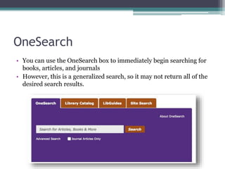 OneSearch
• You can use the OneSearch box to immediately begin searching for
books, articles, and journals
• However, this is a generalized search, so it may not return all of the
desired search results.
 