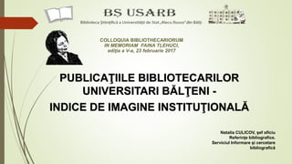 PUBLICAŢIILE BIBLIOTECARILOR
UNIVERSITARI BĂLŢENI -
INDICE DE IMAGINE INSTITUŢIONALĂ
Natalia CULICOV, şef oficiu
Referinţe bibliografice.
Serviciul Informare şi cercetare
bibliografică
COLLOQUIA BIBLIOTHECARIORUM
IN MEMORIAM FAINA TLEHUCI,
ediţia a V-a, 23 februarie 2017
 