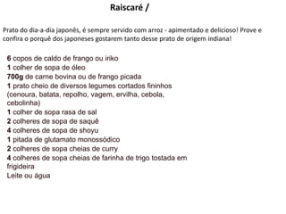 Raiscaré /
Prato do dia-a-dia japonês, é sempre servido com arroz - apimentado e delicioso! Prove e
confira o porquê dos japoneses gostarem tanto desse prato de origem indiana!
6 copos de caldo de frango ou iriko
1 colher de sopa de óleo
700g de carne bovina ou de frango picada
1 prato cheio de diversos legumes cortados fininhos
(cenoura, batata, repolho, vagem, ervilha, cebola,
cebolinha)
1 colher de sopa rasa de sal
2 colheres de sopa de saquê
4 colheres de sopa de shoyu
1 pitada de glutamato monossódico
2 colheres de sopa cheias de curry
4 colheres de sopa cheias de farinha de trigo tostada em
frigideira
Leite ou água
 