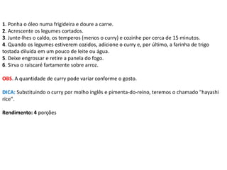 1. Ponha o óleo numa frigideira e doure a carne.
2. Acrescente os legumes cortados.
3. Junte-lhes o caldo, os temperos (menos o curry) e cozinhe por cerca de 15 minutos.
4. Quando os legumes estiverem cozidos, adicione o curry e, por último, a farinha de trigo
tostada diluída em um pouco de leite ou água.
5. Deixe engrossar e retire a panela do fogo.
6. Sirva o raiscaré fartamente sobre arroz.
OBS. A quantidade de curry pode variar conforme o gosto.
DICA: Substituindo o curry por molho inglês e pimenta-do-reino, teremos o chamado "hayashi
rice".
Rendimento: 4 porções
 
