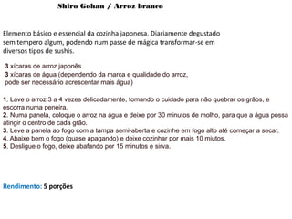Shiro Gohan / Arroz branco
Elemento básico e essencial da cozinha japonesa. Diariamente degustado
sem tempero algum, podendo num passe de mágica transformar-se em
diversos tipos de sushis.
3 xícaras de arroz japonês
3 xícaras de água (dependendo da marca e qualidade do arroz,
pode ser necessário acrescentar mais água)
1. Lave o arroz 3 a 4 vezes delicadamente, tomando o cuidado para não quebrar os grãos, e
escorra numa peneira.
2. Numa panela, coloque o arroz na água e deixe por 30 minutos de molho, para que a água possa
atingir o centro de cada grão.
3. Leve a panela ao fogo com a tampa semi-aberta e cozinhe em fogo alto até começar a secar.
4. Abaixe bem o fogo (quase apagando) e deixe cozinhar por mais 10 miutos.
5. Desligue o fogo, deixe abafando por 15 minutos e sirva.
Rendimento: 5 porções
 
