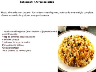 Yakimeshi / Arroz colorido
Risoto à base de arroz japonês. Por conter carne e legumes, trata-se de uma refeição completa,
não necessitando de qualquer acompanhamento.
1 receita de shiro-gohan (arroz branco) cujo preparo você
encontra no site
100g de camarão pequeno picado
4 shiitake picados
2 colheres de sopa de ervilha
2 ovos inteiros batidos
Óleo para refogar
Sal e pimenta do reino a gosto
 
