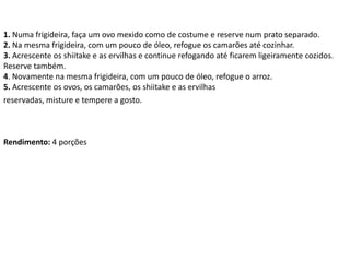 1. Numa frigideira, faça um ovo mexido como de costume e reserve num prato separado.
2. Na mesma frigideira, com um pouco de óleo, refogue os camarões até cozinhar.
3. Acrescente os shiitake e as ervilhas e continue refogando até ficarem ligeiramente cozidos.
Reserve também.
4. Novamente na mesma frigideira, com um pouco de óleo, refogue o arroz.
5. Acrescente os ovos, os camarões, os shiitake e as ervilhas
reservadas, misture e tempere a gosto.
Rendimento: 4 porções
 