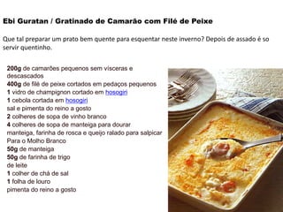 Ebi Guratan / Gratinado de Camarão com Filé de Peixe
Que tal preparar um prato bem quente para esquentar neste inverno? Depois de assado é so
servir quentinho.
200g de camarões pequenos sem vísceras e
descascados
400g de filé de peixe cortados em pedaços pequenos
1 vidro de champignon cortado em hosogiri
1 cebola cortada em hosogiri
sal e pimenta do reino a gosto
2 colheres de sopa de vinho branco
4 colheres de sopa de manteiga para dourar
manteiga, farinha de rosca e queijo ralado para salpicar
Para o Molho Branco
50g de manteiga
50g de farinha de trigo
de leite
1 colher de chá de sal
1 folha de louro
pimenta do reino a gosto
 