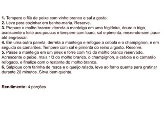 1. Tempere o filé de peixe com vinho branco e sal a gosto.
2. Leve para cozinhar em banho-maria. Reserve.
3. Prepare o molho branco: derreta a manteiga em uma frigideira, doure o trigo,
acrescente o leite aos poucos e tempere com louro, sal e pimenta, mexendo sem parar
até engrossar.
4. Em uma outra panela, derreta a manteiga e refogue a cebola e o champignon, e em
seguida os camarões. Tempere com sal e pimenta do reino a gosto. Reserve.
5. Passe a manteiga em um pirex e forre com 1/3 do molho branco reservado.
Acrescente o peixe, mais 1/3 do molho branco, o champignon, a cebola e o camarão
refogado, e finalize com o restante do molho branco.
6. Salpique com farinha de rosca e o queijo ralado, leve ao forno quente para gratinar
durante 20 minutos. Sirva bem quente.
Rendimento: 4 porções
 