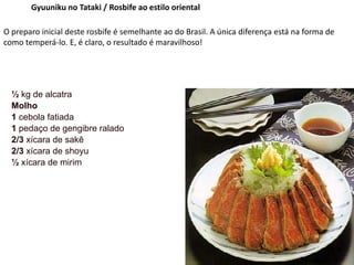 Gyuuniku no Tataki / Rosbife ao estilo oriental
O preparo inicial deste rosbife é semelhante ao do Brasil. A única diferença está na forma de
como temperá-lo. E, é claro, o resultado é maravilhoso!
½ kg de alcatra
Molho
1 cebola fatiada
1 pedaço de gengibre ralado
2/3 xícara de sakê
2/3 xícara de shoyu
½ xícara de mirim
 