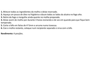 1. Misture todos os ingredientes do molho e deixe reservado.
2. Aqueça um pouco de óleo na frigideira e doure todos os lados da alcatra no fogo alto.
3. Retire do fogo e mergulhe ainda quente no molho preparado.
4. Deixe assim de molho por durante 3 horas revirando-o de vez em quando para que fique bem
temperado.
5. Corte o bife em fatias de 4~5mm e arrume numa travessa.
6. Coe o molho restante, coloque num recipiente separado e sirva com o bife.
Rendimento: 4 porções.
 