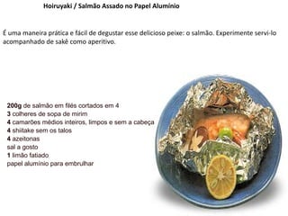 Hoiruyaki / Salmão Assado no Papel Alumínio
É uma maneira prática e fácil de degustar esse delicioso peixe: o salmão. Experimente servi-lo
acompanhado de sakê como aperitivo.
200g de salmão em filés cortados em 4
3 colheres de sopa de mirim
4 camarões médios inteiros, limpos e sem a cabeça
4 shiitake sem os talos
4 azeitonas
sal a gosto
1 limão fatiado
papel alumínio para embrulhar
 