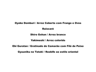 Oyako Domburi / Arroz Coberto com Frango e Ovos
Raiscaré
Shiro Gohan / Arroz branco
Yakimeshi / Arroz colorido
Ebi Guratan / Gratinado de Camarão com Filé de Peixe
Gyuuniku no Tataki / Rosbife ao estilo oriental
 
