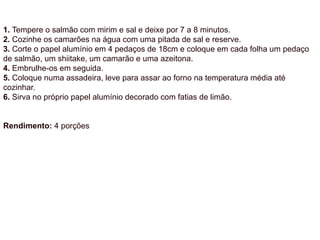 1. Tempere o salmão com mirim e sal e deixe por 7 a 8 minutos.
2. Cozinhe os camarões na água com uma pitada de sal e reserve.
3. Corte o papel alumínio em 4 pedaços de 18cm e coloque em cada folha um pedaço
de salmão, um shiitake, um camarão e uma azeitona.
4. Embrulhe-os em seguida.
5. Coloque numa assadeira, leve para assar ao forno na temperatura média até
cozinhar.
6. Sirva no próprio papel alumínio decorado com fatias de limão.
Rendimento: 4 porções
 