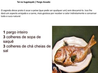 Tai no Sugatayaki / Pargo Assado
O segredo desse prato é assar o peixe (que pode ser qualquer um) sem descamá-lo. Isso lhe
dará um aspecto arrojado e a carne, mais gostosa por receber o calor indiretamente e conservar
todo o suco natural.
1 pargo inteiro
3 colheres de sopa de
saquê
3 colheres de chá cheias de
sal
 