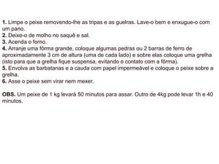 1. Limpe o peixe removendo-lhe as tripas e as guelras. Lave-o bem e enxugue-o com
um pano.
2. Deixe-o de molho no saquê e sal.
3. Acenda o forno.
4. Arranje uma fôrma grande, coloque algumas pedras ou 2 barras de ferro de
aproximadamente 3 cm de altura (uma de cada lado) e sobre elas coloque uma grelha
(isto para que a grelha fique suspensa, evitando o contato com a fôrma).
5. Envolva as barbatanas e a cauda com papel impermeável e coloque o peixe sobre a
grelha.
6. Asse o peixe sem virar nem mexer.
OBS. Um peixe de 1 kg levará 50 minutos para assar. Outro de 4kg pode levar 1h e 40
minutos.
 