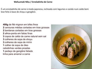 Wafuumaki Niku / Enroladinho de Carne
É um enroladinho de carne à moda japonesa, recheado com legumes e cozido num caldo bem
leve feito à base de shoyu e gengibre.
400g de filé mignon em bifes finos
2 cenouras médias cortadas em tiras grossas
2 bardanas cortadas em tiras grossas
2 alhos-porós em fatias finas
3 copos de caldo de carne natural sem sal
3 colheres de sopa de shoyu
3 colheres de sopa de mirim
1 colher de sopa de óleo
cebolinhas verdes picadas
1 pedaço de gengibre fatiado
linha para amarrar a carne
 