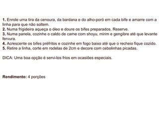 1. Enrole uma tira da cenoura, da bardana e do alho-poró em cada bife e amarre com a
linha para que não soltem.
2. Numa frigideira aqueça o óleo e doure os bifes preparados. Reserve.
3. Numa panela, cozinhe o caldo de carne com shoyu, mirim e gengibre até que levante
fervura.
4. Acrescente os bifes préfritos e cozinhe em fogo baixo até que o recheio fique cozido.
5. Retire a linha, corte em rodelas de 2cm e decore com cebolinhas picadas.
DICA: Uma boa opção é servi-los frios em ocasiões especiais.
Rendimento: 4 porções
 
