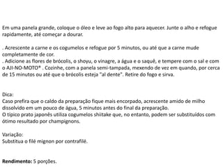 Em uma panela grande, coloque o óleo e leve ao fogo alto para aquecer. Junte o alho e refogue
rapidamente, até começar a dourar.
. Acrescente a carne e os cogumelos e refogue por 5 minutos, ou até que a carne mude
completamente de cor.
. Adicione as flores de brócolis, o shoyu, o vinagre, a água e o saquê, e tempere com o sal e com
o AJI-NO-MOTO® . Cozinhe, com a panela semi-tampada, mexendo de vez em quando, por cerca
de 15 minutos ou até que o brócolis esteja "al dente". Retire do fogo e sirva.
Dica:
Caso prefira que o caldo da preparação fique mais encorpado, acrescente amido de milho
dissolvido em um pouco de água, 5 minutos antes do final da preparação.
O típico prato japonês utiliza cogumelos shiitake que, no entanto, podem ser substituídos com
ótimo resultado por champignons.
Variação:
Substitua o filé mignon por contrafilé.
Rendimento: 5 porções.
 