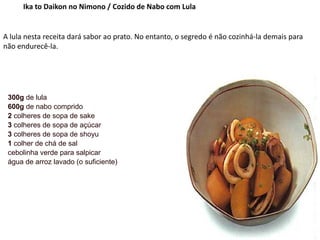Ika to Daikon no Nimono / Cozido de Nabo com Lula
A lula nesta receita dará sabor ao prato. No entanto, o segredo é não cozinhá-la demais para
não endurecê-la.
300g de lula
600g de nabo comprido
2 colheres de sopa de sake
3 colheres de sopa de açúcar
3 colheres de sopa de shoyu
1 colher de chá de sal
cebolinha verde para salpicar
água de arroz lavado (o suficiente)
 