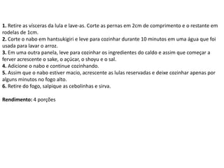 1. Retire as vísceras da lula e lave-as. Corte as pernas em 2cm de comprimento e o restante em
rodelas de 1cm.
2. Corte o nabo em hantsukigiri e leve para cozinhar durante 10 minutos em uma água que foi
usada para lavar o arroz.
3. Em uma outra panela, leve para cozinhar os ingredientes do caldo e assim que começar a
ferver acrescente o sake, o açúcar, o shoyu e o sal.
4. Adicione o nabo e continue cozinhando.
5. Assim que o nabo estiver macio, acrescente as lulas reservadas e deixe cozinhar apenas por
alguns minutos no fogo alto.
6. Retire do fogo, salpique as cebolinhas e sirva.
Rendimento: 4 porções
 