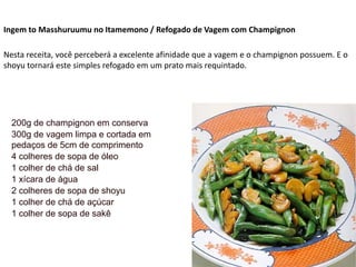 Ingem to Masshuruumu no Itamemono / Refogado de Vagem com Champignon
Nesta receita, você perceberá a excelente afinidade que a vagem e o champignon possuem. E o
shoyu tornará este simples refogado em um prato mais requintado.
200g de champignon em conserva
300g de vagem limpa e cortada em
pedaços de 5cm de comprimento
4 colheres de sopa de óleo
1 colher de chá de sal
1 xícara de água
2 colheres de sopa de shoyu
1 colher de chá de açúcar
1 colher de sopa de sakê
 