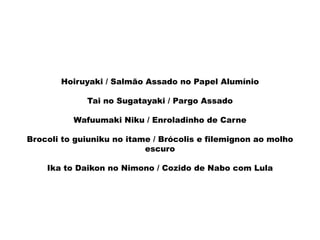 Hoiruyaki / Salmão Assado no Papel Alumínio
Tai no Sugatayaki / Pargo Assado
Wafuumaki Niku / Enroladinho de Carne
Brocoli to guiuniku no itame / Brócolis e filemignon ao molho
escuro
Ika to Daikon no Nimono / Cozido de Nabo com Lula
 
