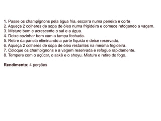 1. Passe os champignons pela água fria, escorra numa peneira e corte
2. Aqueça 2 colheres de sopa de óleo numa frigideira e comece refogando a vagem.
3. Misture bem e acrescente o sal e a água.
4. Deixe cozinhar bem com a tampa fechada.
5. Retire da panela eliminando a parte líquida e deixe reservado.
6. Aqueça 2 colheres de sopa de óleo restantes na mesma frigideira.
7. Coloque os champignons e a vagem reservada e refogue rapidamente.
8. Tempere com o açúcar, o sakê e o shoyu. Misture e retire do fogo.
Rendimento: 4 porções
 