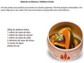 Kabocha no Nimono / Abóbora Cozida
Um dos pratos mais práticos que existe na culinária japonesa. Permite preparo antecipado, e há
quem diga que o seu sabor fica mais acentuado se preparado com antecedência.
300g de abóbora bahia
1 colher de sopa de óleo
1 colher de sopa de açúcar
1 colher de sopa de sakê
2 colheres de sopa de shoyu
½ xícara de água
pitada de sal
 