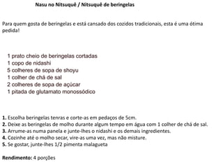 Nasu no Nitsuquê / Nitsuquê de beringelas
Para quem gosta de beringelas e está cansado dos cozidos tradicionais, esta é uma ótima
pedida!
1 prato cheio de beringelas cortadas
1 copo de nidashi
5 colheres de sopa de shoyu
1 colher de chá de sal
2 colheres de sopa de açúcar
1 pitada de glutamato monossódico
1. Escolha beringelas tenras e corte-as em pedaços de 5cm.
2. Deixe as beringelas de molho durante algum tempo em água com 1 colher de chá de sal.
3. Arrume-as numa panela e junte-lhes o nidashi e os demais ingredientes.
4. Cozinhe até o molho secar, vire-as uma vez, mas não misture.
5. Se gostar, junte-lhes 1/2 pimenta malagueta
Rendimento: 4 porções
 