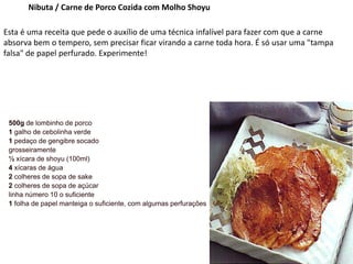 Nibuta / Carne de Porco Cozida com Molho Shoyu
Esta é uma receita que pede o auxílio de uma técnica infalível para fazer com que a carne
absorva bem o tempero, sem precisar ficar virando a carne toda hora. É só usar uma "tampa
falsa" de papel perfurado. Experimente!
500g de lombinho de porco
1 galho de cebolinha verde
1 pedaço de gengibre socado
grosseiramente
½ xícara de shoyu (100ml)
4 xícaras de água
2 colheres de sopa de sake
2 colheres de sopa de açúcar
linha número 10 o suficiente
1 folha de papel manteiga o suficiente, com algumas perfurações
 