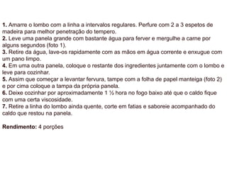 1. Amarre o lombo com a linha a intervalos regulares. Perfure com 2 a 3 espetos de
madeira para melhor penetração do tempero.
2. Leve uma panela grande com bastante água para ferver e mergulhe a carne por
alguns segundos (foto 1).
3. Retire da água, lave-os rapidamente com as mãos em água corrente e enxugue com
um pano limpo.
4. Em uma outra panela, coloque o restante dos ingredientes juntamente com o lombo e
leve para cozinhar.
5. Assim que começar a levantar fervura, tampe com a folha de papel manteiga (foto 2)
e por cima coloque a tampa da própria panela.
6. Deixe cozinhar por aproximadamente 1 ½ hora no fogo baixo até que o caldo fique
com uma certa viscosidade.
7. Retire a linha do lombo ainda quente, corte em fatias e saboreie acompanhado do
caldo que restou na panela.
Rendimento: 4 porções
 