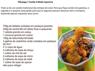 Nikujaga / Cozido à Moda Japonesa
Trata-se de um cozido tradicional dos tempos da vovó. Para que fique ainda mais gostoso, o
segredo é o preparo antecipado para que os legumes possam absorver bem o tempero,
bastando apenas requentar para servir.
700g de batatas cortadas em pedaços grandes
200g de contra-filé em fatias finas e pequenas
1 cebola grande em cubos
1 cenoura grande em cubos
150g de itokonhaku/shirataki
2 galhos de cebolinha verde cortados em pedaços
de 3cm
2 ½ copo de água
4 colheres de sopa de shoyu
1 colher de chá de sal
2 colheres de sopa de mirim
2 colheres de sopa de sakê
1 colher de sopa de açúcar
óleo para refogar
 