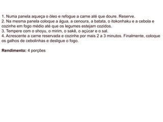 1. Numa panela aqueça o óleo e refogue a carne até que doure. Reserve.
2. Na mesma panela coloque a água, a cenoura, a batata, o itokonhaku e a cebola e
cozinhe em fogo médio até que os legumes estejam cozidos.
3. Tempere com o shoyu, o mirim, o sakê, o açúcar e o sal.
4. Acrescente a carne reservada e cozinhe por mais 2 a 3 minutos. Finalmente, coloque
os galhos de cebolinhas e desligue o fogo.
Rendimento: 4 porções
 