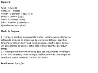 Tempero:
Água – 5 ½ copo
Hondashi – metade
Açúcar – 3 colheres (sopa) rasas
Shoyu – 1 colher (sopa)
Sake – 6 colheres (sopa)
Sal – 1 ½ colher (sobremesa)
Aji no Moto – uma pitada
Modo de Preparo:
1 – Limpar o kombu e numa panela grande, juntar os outros temperos,
colocando primeiro os produtos a base de peixe (tikuwa, aguê-bol,
tenpura ou hanpen, kon’yaku), nabo, cenoura, chuchu, aguê. Colocar
um peso (tampa de panela) sobre eles e deixar cozinhar por algum
tempo.
2 – Juntar por último o inhame que deve ser previamente ferventado.
3 – Na hora de servir, retira-se o que preferir, cobrindo com um pouco
do caldo e passar mostarda (karashi) dissolvida.
Rendimento: 2 porções
 