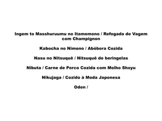 Ingem to Masshuruumu no Itamemono / Refogado de Vagem
com Champignon
Kabocha no Nimono / Abóbora Cozida
Nasu no Nitsuquê / Nitsuquê de beringelas
Nibuta / Carne de Porco Cozida com Molho Shoyu
Nikujaga / Cozido à Moda Japonesa
Oden /
 