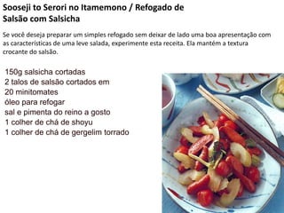 Sooseji to Serori no Itamemono / Refogado de
Salsão com Salsicha
Se você deseja preparar um simples refogado sem deixar de lado uma boa apresentação com
as características de uma leve salada, experimente esta receita. Ela mantém a textura
crocante do salsão.
150g salsicha cortadas
2 talos de salsão cortados em
20 minitomates
óleo para refogar
sal e pimenta do reino a gosto
1 colher de chá de shoyu
1 colher de chá de gergelim torrado
 