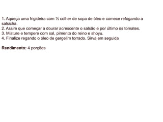 1. Aqueça uma frigideira com ½ colher de sopa de óleo e comece refogando a
salsicha.
2. Assim que começar a dourar acrescente o salsão e por último os tomates.
3. Misture e tempere com sal, pimenta do reino e shoyu.
4. Finalize regando o óleo de gergelim torrado. Sirva em seguida
Rendimento: 4 porções
 