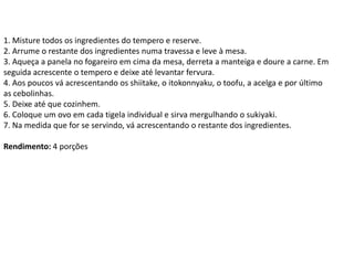 1. Misture todos os ingredientes do tempero e reserve.
2. Arrume o restante dos ingredientes numa travessa e leve à mesa.
3. Aqueça a panela no fogareiro em cima da mesa, derreta a manteiga e doure a carne. Em
seguida acrescente o tempero e deixe até levantar fervura.
4. Aos poucos vá acrescentando os shiitake, o itokonnyaku, o toofu, a acelga e por último
as cebolinhas.
5. Deixe até que cozinhem.
6. Coloque um ovo em cada tigela individual e sirva mergulhando o sukiyaki.
7. Na medida que for se servindo, vá acrescentando o restante dos ingredientes.
Rendimento: 4 porções
 