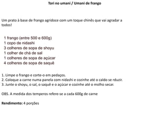 Tori no umani / Umani de frango
Um prato à base de frango agridoce com um toque chinês que vai agradar a
todos!
1 frango (entre 500 e 600g)
1 copo de nidashi
3 colheres de sopa de shoyu
1 colher de chá de sal
1 colheres de sopa de açúcar
4 colheres de sopa de saquê
1. Limpe o frango e corte-o em pedaços.
2. Coloque a carne numa panela com nidashi e cozinhe até o caldo se rduzir.
3. Junte o shoyu, o sal, o saquê e o açúcar e cozinhe até o molho secar.
OBS. A medida dos temperos refere-se a cada 600g de carne
Rendimento: 4 porções
 