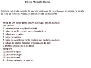 Uo-suki / Sukiyaki de peixe
Deliciosa e delicada variação do sukiyaki tradicional de carne bovina, preparado na panela
de ferro ao centro da mesa para ser saboreado ainda quente.
150g de um peixe gordo (atum, garoupa, bonito, sawara)
por pessoa
1 pacote de itokonnyaku/shirataki
1 caixa de toofu cortado em cubos de 3cm
1 cebola em rodelas
1 maço de salsão
1 maço de cebolinha verde cortada em pedaços de 3cm
3 folhas de acelga fatiadas em pedaços de 3cm
8 shiitake inteiros sem os talos
Tempero
½ xícara de água
½ xícara de shoyu
½ xícara de sakê
2 colheres de sopa de açúcar
 