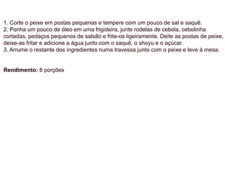 1. Corte o peixe em postas pequenas e tempere com um pouco de sal e saquê.
2. Ponha um pouco de óleo em uma frigideira, junte rodelas de cebola, cebolinha
cortadas, pedaços pequenos de salsão e frite-os ligeiramente. Deite as postas de peixe,
deixe-as fritar e adicione a água junto com o saquê, o shoyu e o açúcar.
3. Arrume o restante dos ingredientes numa travessa junto com o peixe e leve à mesa.
Rendimento: 8 porções
 