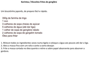 Karintou / Biscoitos fritos de gengibre
Um biscoitinho japonês, de preparo fácil e rápido.
350g de farinha de trigo
1 ovo
3 colheres de sopa cheias de açúcar
5 colheres de água (até dar liga)
1 colher de sopa de gengibre ralado
2 colheres de sopa de gergelim torrado
Óleo para fritar
1. Misture todos os ingredientes secos numa tigela e coloque a água aos poucos até dar a liga.
2. Abra a massa fina com um rolo e corte-a como desejar.
3. Frite a massa cortada no óleo quente e retire-a sobre papel absorvente para absorver a
gordura.
 