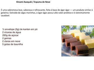 Kinami Awayuki / Espuma de Neve
É uma sobremesa leve, saborosa e refrescante, feita à base de ágar-ágar — um produto similar à
gelatina. Extraído de algas marinhas, o ágar-ágar possui alto valor protéico e é extremamente
saudável.
½ envelope (5g) de kanten em pó
2 xícaras de água
200g de açúcar
2 gemas
2 claras em neve
5 gotas de baunilha
 