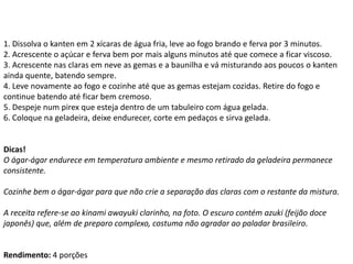 1. Dissolva o kanten em 2 xícaras de água fria, leve ao fogo brando e ferva por 3 minutos.
2. Acrescente o açúcar e ferva bem por mais alguns minutos até que comece a ficar viscoso.
3. Acrescente nas claras em neve as gemas e a baunilha e vá misturando aos poucos o kanten
ainda quente, batendo sempre.
4. Leve novamente ao fogo e cozinhe até que as gemas estejam cozidas. Retire do fogo e
continue batendo até ficar bem cremoso.
5. Despeje num pirex que esteja dentro de um tabuleiro com água gelada.
6. Coloque na geladeira, deixe endurecer, corte em pedaços e sirva gelada.
Dicas!
O ágar-ágar endurece em temperatura ambiente e mesmo retirado da geladeira permanece
consistente.
Cozinhe bem o ágar-ágar para que não crie a separação das claras com o restante da mistura.
A receita refere-se ao kinami awayuki clarinho, na foto. O escuro contém azuki (feijão doce
japonês) que, além de preparo complexo, costuma não agradar ao paladar brasileiro.
Rendimento: 4 porções
 
