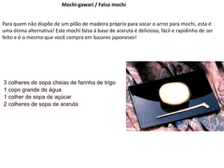 Mochi-gawari / Falso mochi
Para quem não dispõe de um pilão de madeira próprio para socar o arroz para mochi, esta é
uma ótima alternativa! Este mochi falso à base de araruta é delicioso, fácil e rapidinho de ser
feito e é o mesmo que você compra em bazares japoneses!
3 colheres de sopa cheias de farinha de trigo
1 copo grande de água
1 colher de sopa de açúcar
2 colheres de sopa de araruta
 