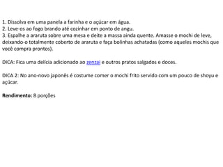 1. Dissolva em uma panela a farinha e o açúcar em água.
2. Leve-os ao fogo brando até cozinhar em ponto de angu.
3. Espalhe a araruta sobre uma mesa e deite a massa ainda quente. Amasse o mochi de leve,
deixando-o totalmente coberto de araruta e faça bolinhas achatadas (como aqueles mochis que
você compra prontos).
DICA: Fica uma delícia adicionado ao zenzai e outros pratos salgados e doces.
DICA 2: No ano-novo japonês é costume comer o mochi frito servido com um pouco de shoyu e
açúcar.
Rendimento: 8 porções
 