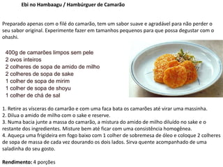 Ebi no Hambaagu / Hambúrguer de Camarão
Preparado apenas com o filé do camarão, tem um sabor suave e agradável para não perder o
seu sabor original. Experimente fazer em tamanhos pequenos para que possa degustar com o
ohashi.
400g de camarões limpos sem pele
2 ovos inteiros
2 colheres de sopa de amido de milho
2 colheres de sopa de sake
1 colher de sopa de mirim
1 colher de sopa de shoyu
1 colher de chá de sal
1. Retire as vísceras do camarão e com uma faca bata os camarões até virar uma massinha.
2. Dilua o amido de milho com o sake e reserve.
3. Numa bacia junte a massa do camarão, a mistura do amido de milho diluído no sake e o
restante dos ingredientes. Misture bem até ficar com uma consistência homogênea.
4. Aqueça uma frigideira em fogo baixo com 1 colher de sobremesa de óleo e coloque 2 colheres
de sopa de massa de cada vez dourando os dois lados. Sirva quente acompanhado de uma
saladinha do seu gosto.
Rendimento: 4 porções
 
