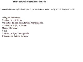 Ebi no Tempura / Tempura de camarão
Uma deliciosa variação do tempura que vai deixar a todos com gostinho de quero mais!
1/2kg de camarões
1 colher de chá de sal
1/2 colher de chá de glutamato monossódico
1 colher de sopa de saquê
Massa (Koromo)
1 ovo
1 xícara de água bem gelada
2 xícaras de farinha de trigo
 