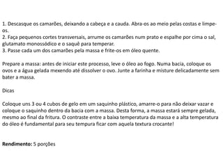 1. Descasque os camarões, deixando a cabeça e a cauda. Abra-os ao meio pelas costas e limpe-
os.
2. Faça pequenos cortes transversais, arrume os camarões num prato e espalhe por cima o sal,
glutamato monossódico e o saquê para temperar.
3. Passe cada um dos camarões pela massa e frite-os em óleo quente.
Prepare a massa: antes de iniciar este processo, leve o óleo ao fogo. Numa bacia, coloque os
ovos e a água gelada mexendo até dissolver o ovo. Junte a farinha e misture delicadamente sem
bater a massa.
Dicas
Coloque uns 3 ou 4 cubos de gelo em um saquinho plástico, amarre-o para não deixar vazar e
coloque o saquinho dentro da bacia com a massa. Desta forma, a massa estará sempre gelada,
mesmo ao final da fritura. O contraste entre a baixa temperatura da massa e a alta temperatura
do óleo é fundamental para seu tempura ficar com aquela textura crocante!
Rendimento: 5 porções
 