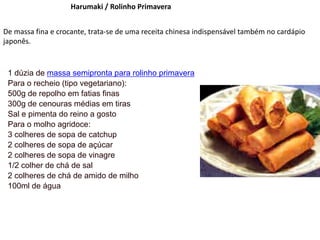Harumaki / Rolinho Primavera
De massa fina e crocante, trata-se de uma receita chinesa indispensável também no cardápio
japonês.
1 dúzia de massa semipronta para rolinho primavera
Para o recheio (tipo vegetariano):
500g de repolho em fatias finas
300g de cenouras médias em tiras
Sal e pimenta do reino a gosto
Para o molho agridoce:
3 colheres de sopa de catchup
2 colheres de sopa de açúcar
2 colheres de sopa de vinagre
1/2 colher de chá de sal
2 colheres de chá de amido de milho
100ml de água
 