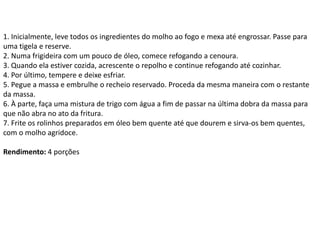 1. Inicialmente, leve todos os ingredientes do molho ao fogo e mexa até engrossar. Passe para
uma tigela e reserve.
2. Numa frigideira com um pouco de óleo, comece refogando a cenoura.
3. Quando ela estiver cozida, acrescente o repolho e continue refogando até cozinhar.
4. Por último, tempere e deixe esfriar.
5. Pegue a massa e embrulhe o recheio reservado. Proceda da mesma maneira com o restante
da massa.
6. À parte, faça uma mistura de trigo com água a fim de passar na última dobra da massa para
que não abra no ato da fritura.
7. Frite os rolinhos preparados em óleo bem quente até que dourem e sirva-os bem quentes,
com o molho agridoce.
Rendimento: 4 porções
 