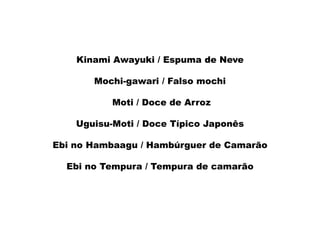 Kinami Awayuki / Espuma de Neve
Mochi-gawari / Falso mochi
Moti / Doce de Arroz
Uguisu-Moti / Doce Típico Japonês
Ebi no Hambaagu / Hambúrguer de Camarão
Ebi no Tempura / Tempura de camarão
 