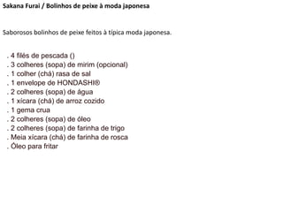 Sakana Furai / Bolinhos de peixe à moda japonesa
Saborosos bolinhos de peixe feitos à típica moda japonesa.
. 4 filés de pescada ()
. 3 colheres (sopa) de mirim (opcional)
. 1 colher (chá) rasa de sal
. 1 envelope de HONDASHI®
. 2 colheres (sopa) de água
. 1 xícara (chá) de arroz cozido
. 1 gema crua
. 2 colheres (sopa) de óleo
. 2 colheres (sopa) de farinha de trigo
. Meia xícara (chá) de farinha de rosca
. Óleo para fritar
 